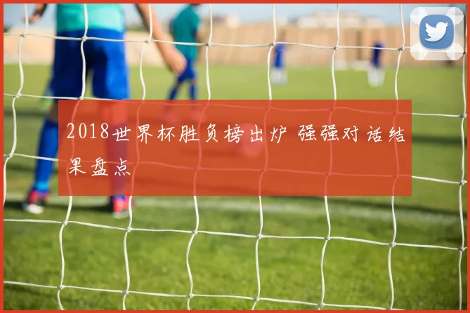 2018世界杯胜负榜出炉 强强对话结果盘点