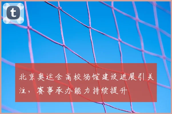 北京奥运会高校场馆建设进展引关注,赛事承办能力持续提升