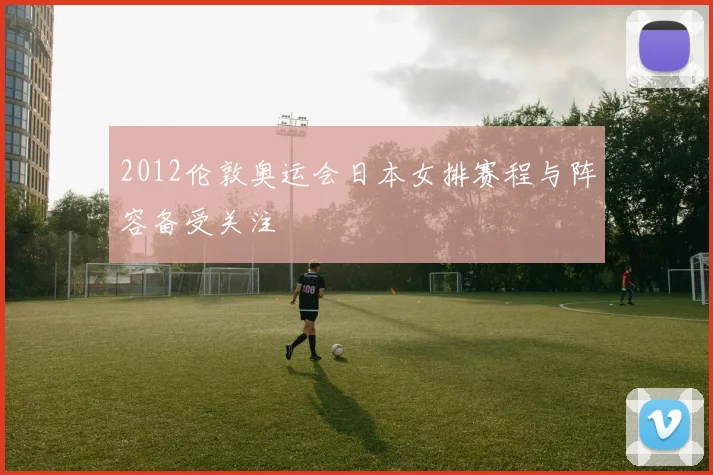 2012伦敦奥运会日本女排赛程与阵容备受关注